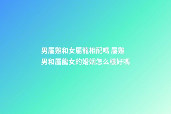 男屬雞和女屬龍相配嗎 屬雞男和屬龍女的婚姻怎么樣好嗎